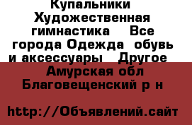 Купальники. Художественная гимнастика. - Все города Одежда, обувь и аксессуары » Другое   . Амурская обл.,Благовещенский р-н